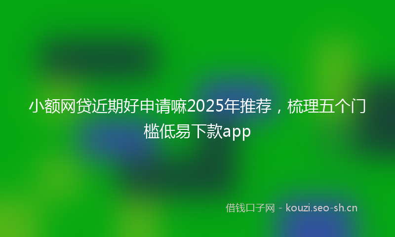小额网贷近期好申请嘛2025年推荐，梳理五个门槛低易下款app