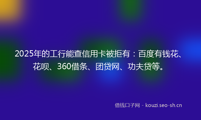 2025年的工行能查信用卡被拒有：百度有钱花、花呗、360借条、团贷网、功夫贷等。