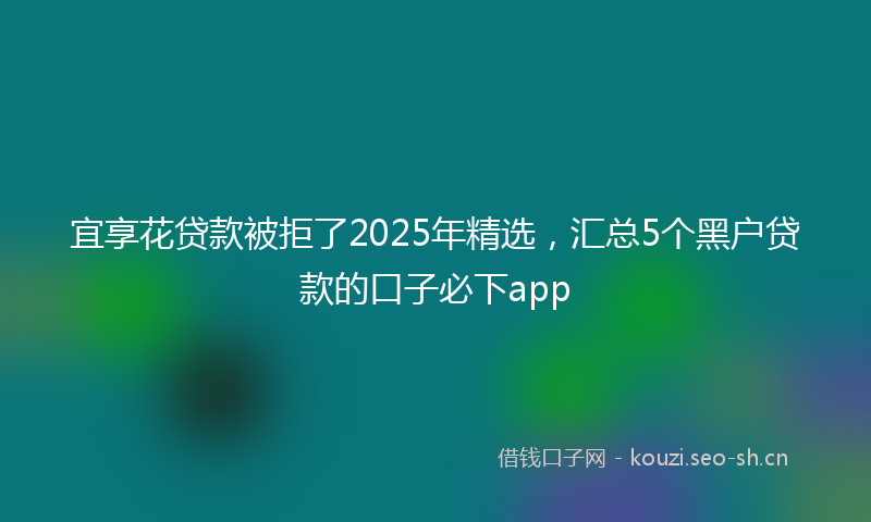 宜享花贷款被拒了2025年精选，汇总5个黑户贷款的口子必下app