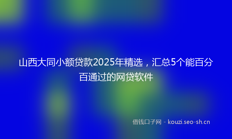 山西大同小额贷款2025年精选，汇总5个能百分百通过的网贷软件
