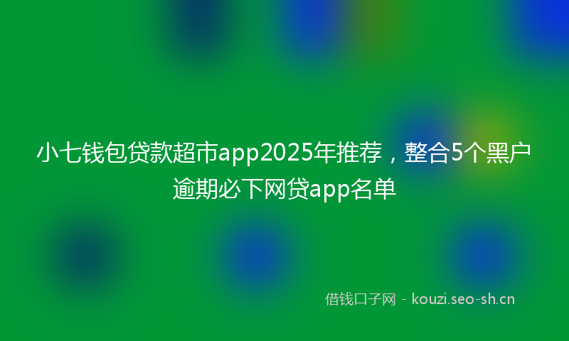 小七钱包贷款超市app2025年推荐，整合5个黑户逾期必下网贷app名单