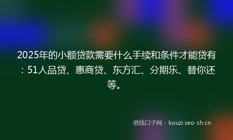 2025年的小额贷款需要什么手续和条件才能贷有：51人品贷、惠商贷、东方汇、分期乐、替你还等。