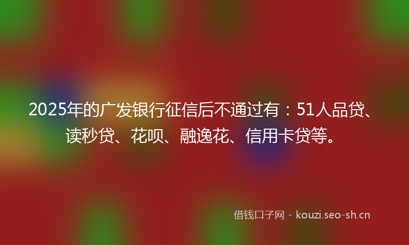 2025年的广发银行征信后不通过有：51人品贷、读秒贷、花呗、融逸花、信用卡贷等。
