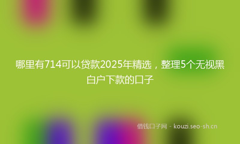 哪里有714可以贷款2025年精选,整理5个无视黑白户下款的口子