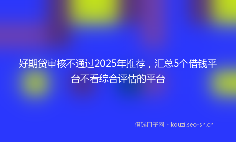 好期贷审核不通过2025年推荐，汇总5个借钱平台不看综合评估的平台