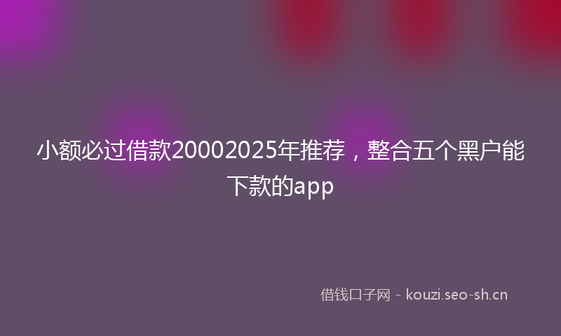 小额必过借款20002025年推荐，整合五个黑户能下款的app