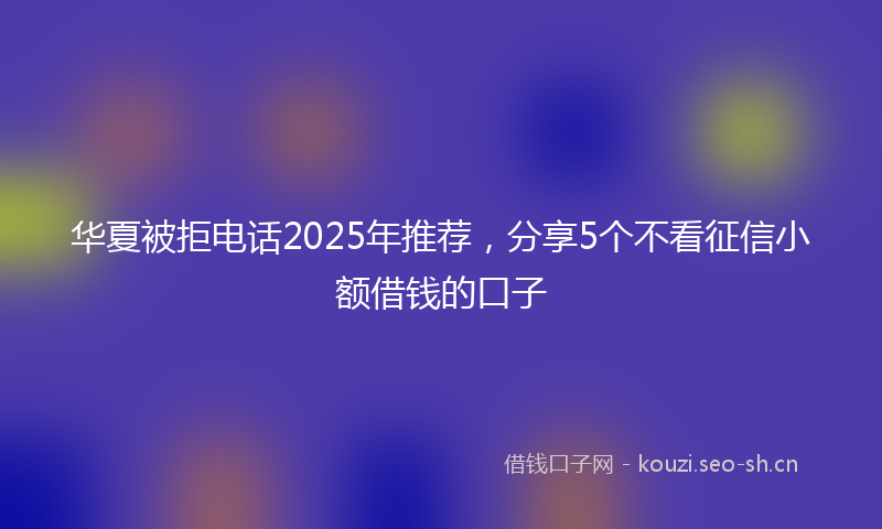 华夏被拒电话2025年推荐，分享5个不看征信小额借钱的口子