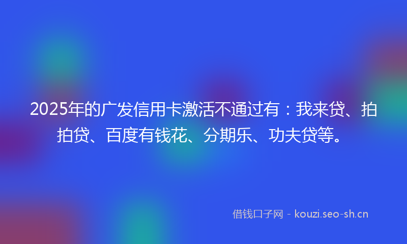 2025年的广发信用卡激活不通过有：我来贷、拍拍贷、百度有钱花、分期乐、功夫贷等。