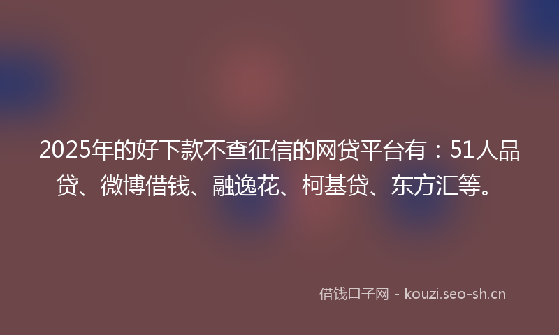 2025年的好下款不查征信的网贷平台有：51人品贷、微博借钱、融逸花、柯基贷、东方汇等。