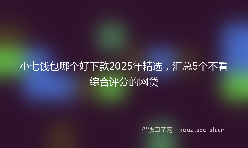 小七钱包哪个好下款2025年精选,汇总5个不看综合评分的网贷