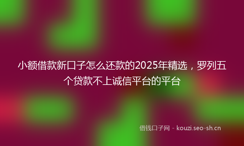 小额借款新口子怎么还款的2025年精选,罗列五个贷款不上诚信平台的平台