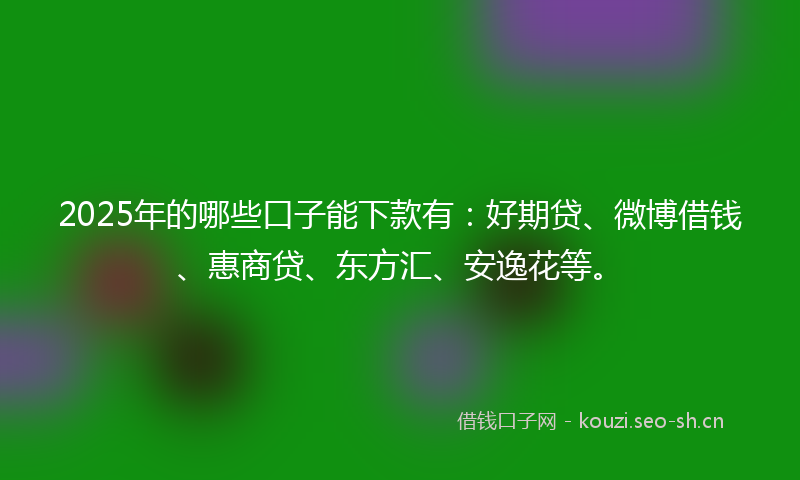 2025年的哪些口子能下款有：好期贷、微博借钱、惠商贷、东方汇、安逸花等。