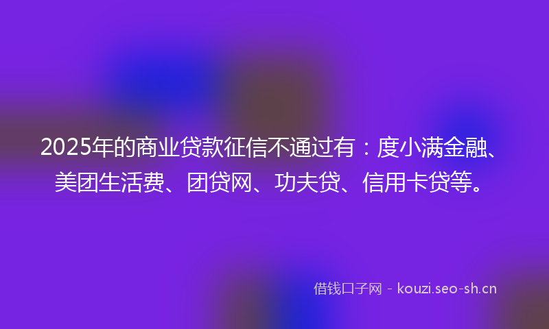 2025年的商业贷款征信不通过有：度小满金融、美团生活费、团贷网、功夫贷、信用卡贷等。