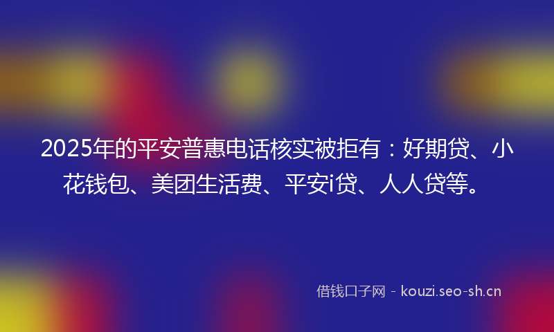 2025年的平安普惠电话核实被拒有：好期贷、小花钱包、美团生活费、平安i贷、人人贷等。