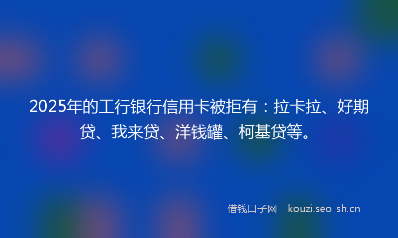 2025年的工行银行信用卡被拒有:拉卡拉、好期贷、我来贷、洋钱罐、柯基贷等。