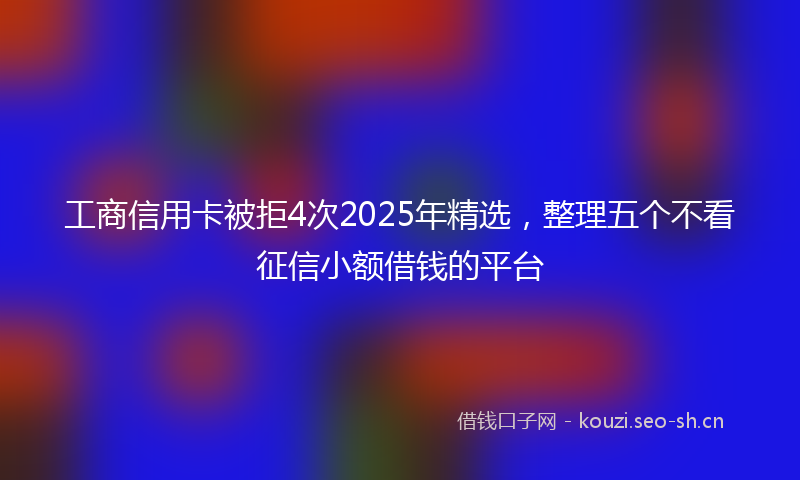 工商信用卡被拒4次2025年精选，整理五个不看征信小额借钱的平台