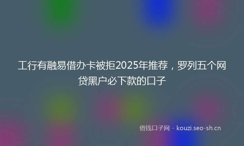 工行有融易借办卡被拒2025年推荐,罗列五个网贷黑户必下款的口子