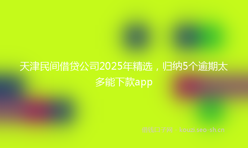 天津民间借贷公司2025年精选，归纳5个逾期太多能下款app