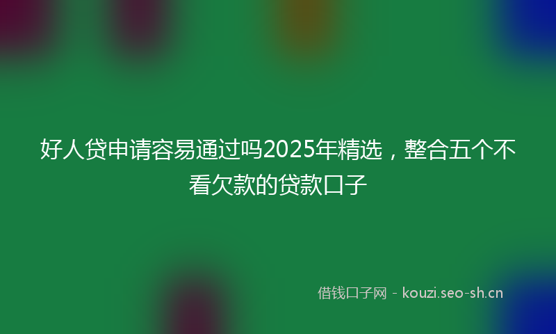 好人贷申请容易通过吗2025年精选，整合五个不看欠款的贷款口子