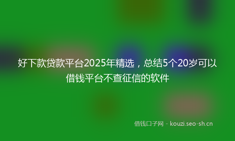 好下款贷款平台2025年精选,总结5个20岁可以借钱平台不查征信的软件