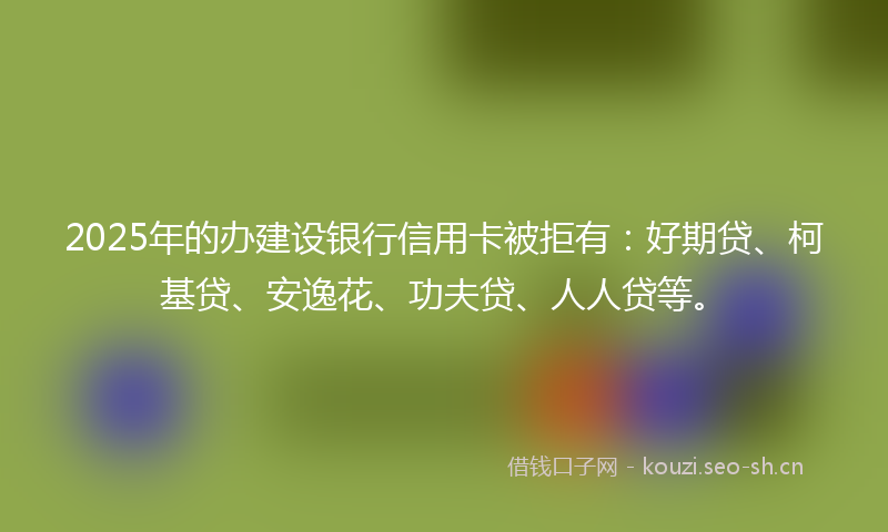 2025年的办建设银行信用卡被拒有:好期贷、柯基贷、安逸花、功夫贷、人人贷等。