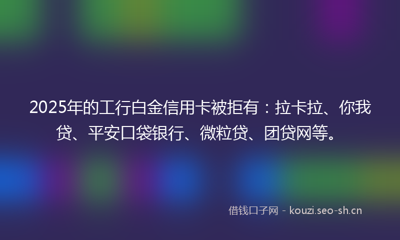 2025年的工行白金信用卡被拒有：拉卡拉、你我贷、平安口袋银行、微粒贷、团贷网等。