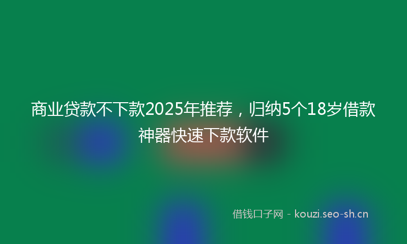 商业贷款不下款2025年推荐,归纳5个18岁借款神器快速下款软件