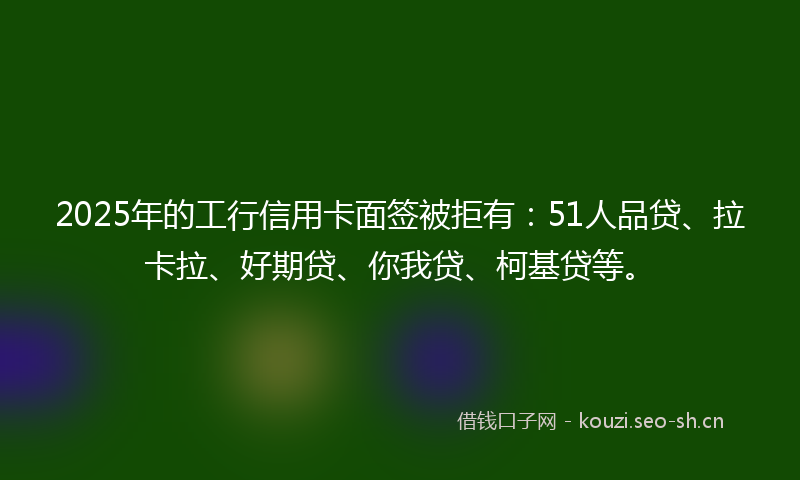 2025年的工行信用卡面签被拒有:51人品贷、拉卡拉、好期贷、你我贷、柯基贷等。