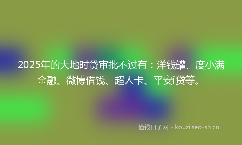2025年的大地时贷审批不过有：洋钱罐、度小满金融、微博借钱、超人卡、平安i贷等。