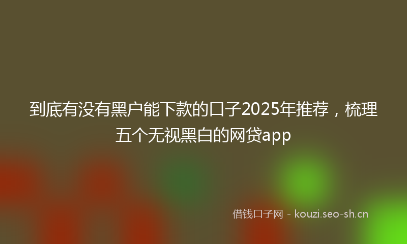 到底有没有黑户能下款的口子2025年推荐，梳理五个无视黑白的网贷app