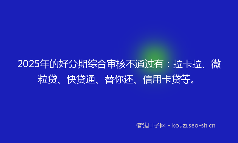 2025年的好分期综合审核不通过有：拉卡拉、微粒贷、快贷通、替你还、信用卡贷等。