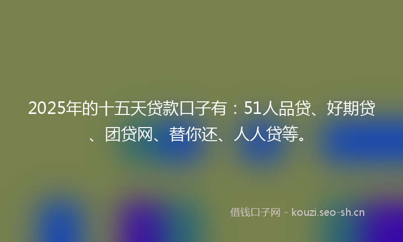 2025年的十五天贷款口子有：51人品贷、好期贷、团贷网、替你还、人人贷等。