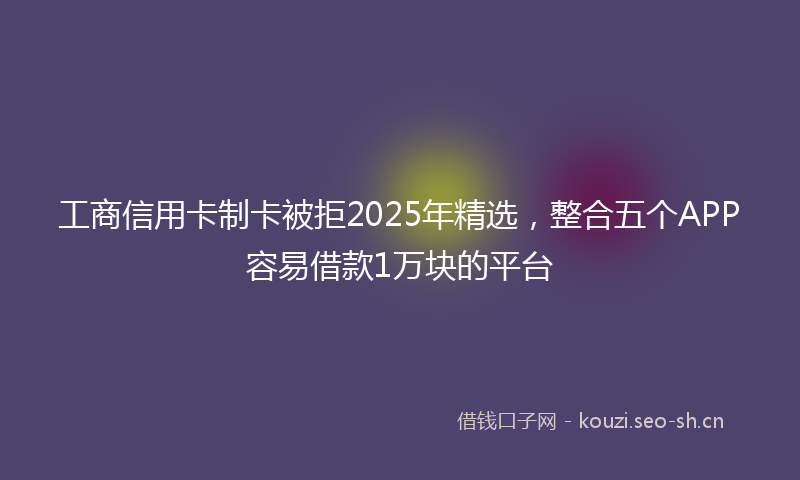 工商信用卡制卡被拒2025年精选，整合五个APP容易借款1万块的平台