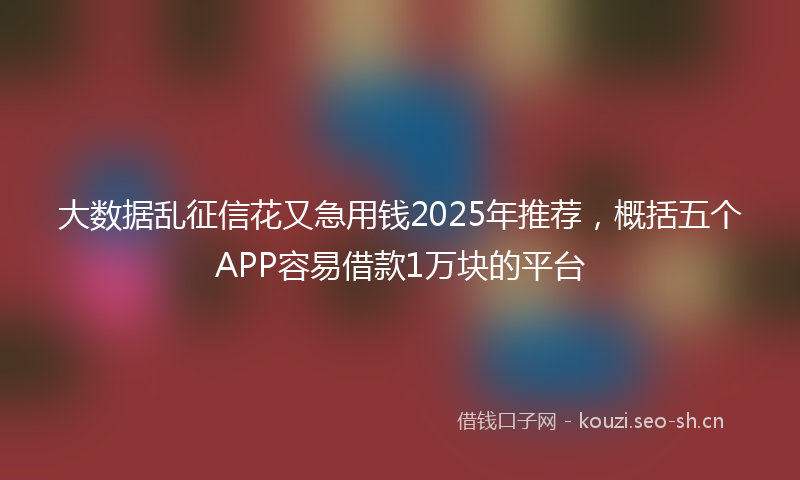 大数据乱征信花又急用钱2025年推荐，概括五个APP容易借款1万块的平台