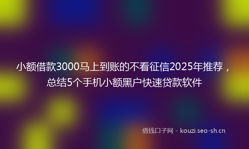 小额借款3000马上到账的不看征信2025年推荐，总结5个手机小额黑户快速贷款软件