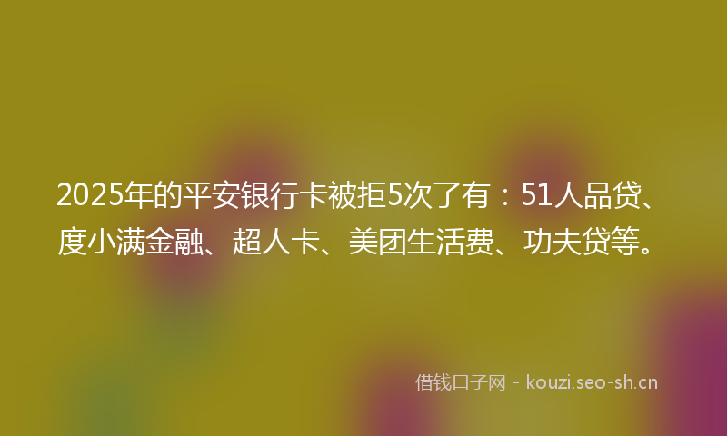 2025年的平安银行卡被拒5次了有：51人品贷、度小满金融、超人卡、美团生活费、功夫贷等。