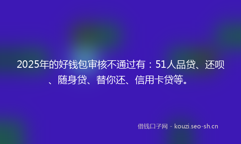 2025年的好钱包审核不通过有：51人品贷、还呗、随身贷、替你还、信用卡贷等。