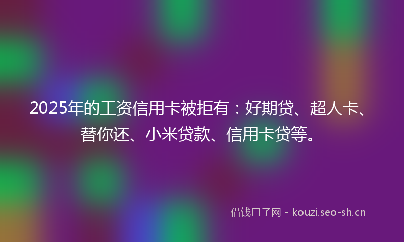 2025年的工资信用卡被拒有：好期贷、超人卡、替你还、小米贷款、信用卡贷等。