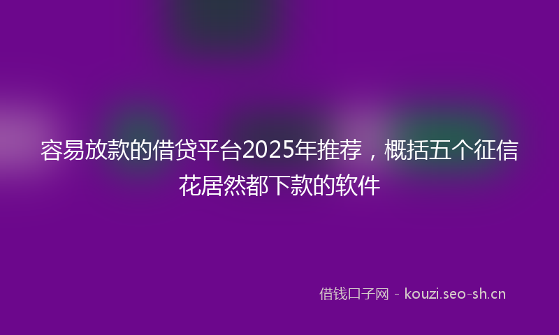 容易放款的借贷平台2025年推荐，概括五个征信花居然都下款的软件