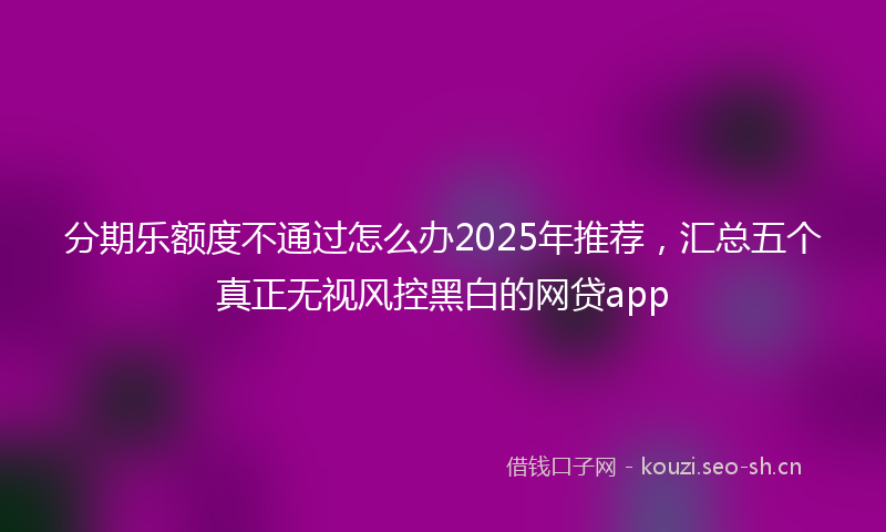 分期乐额度不通过怎么办2025年推荐，汇总五个真正无视风控黑白的网贷app