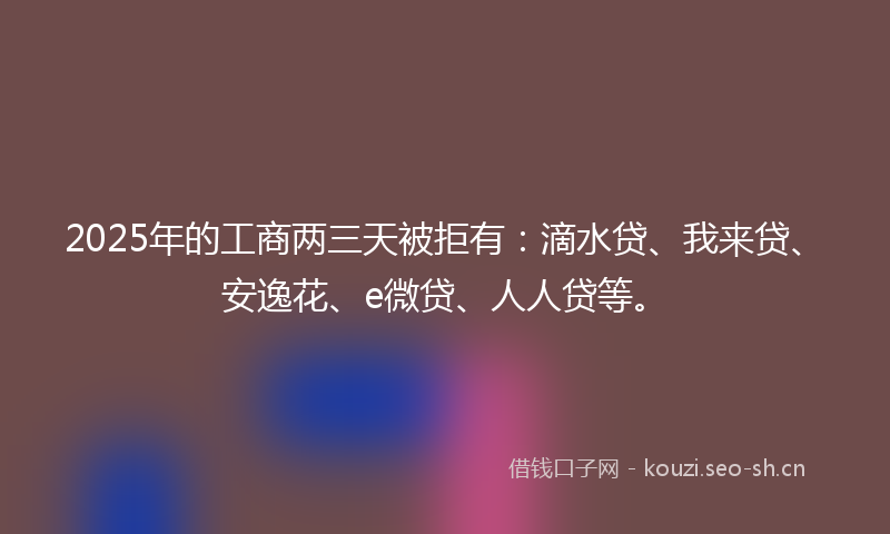 2025年的工商两三天被拒有：滴水贷、我来贷、安逸花、e微贷、人人贷等。