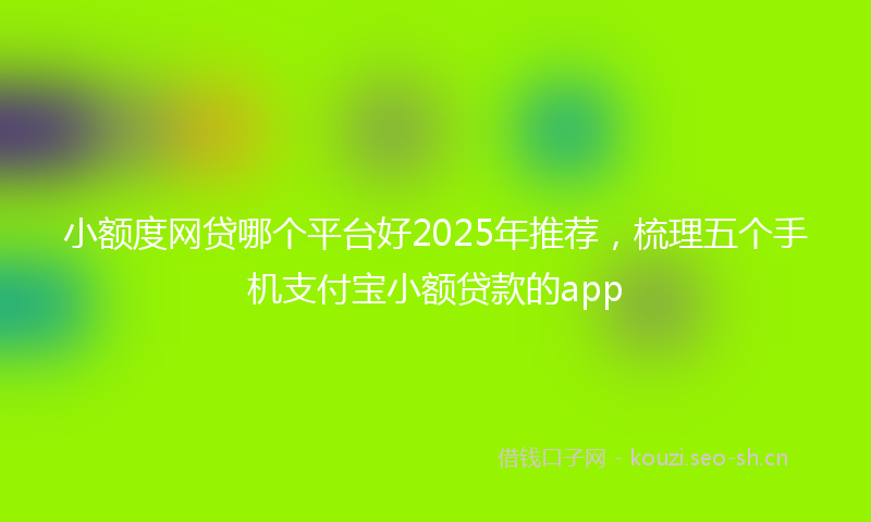 小额度网贷哪个平台好2025年推荐，梳理五个手机支付宝小额贷款的app