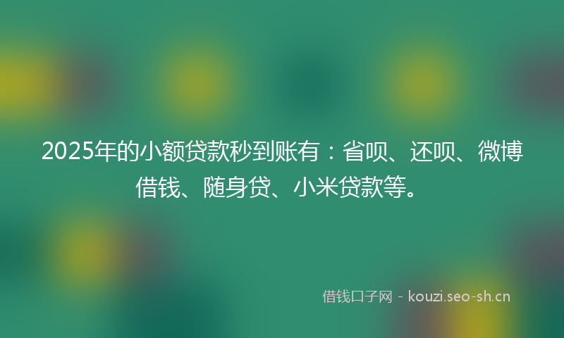 2025年的小额贷款秒到账有：省呗、还呗、微博借钱、随身贷、小米贷款等。