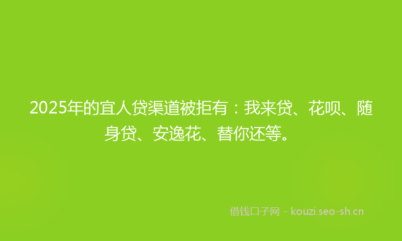 2025年的宜人贷渠道被拒有：我来贷、花呗、随身贷、安逸花、替你还等。