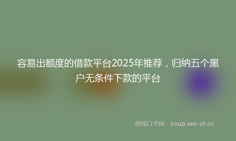 容易出额度的借款平台2025年推荐，归纳五个黑户无条件下款的平台