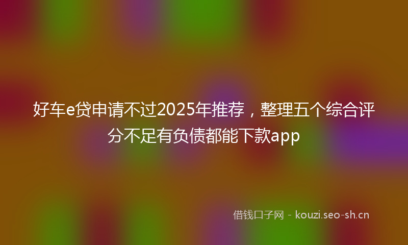 好车e贷申请不过2025年推荐，整理五个综合评分不足有负债都能下款app