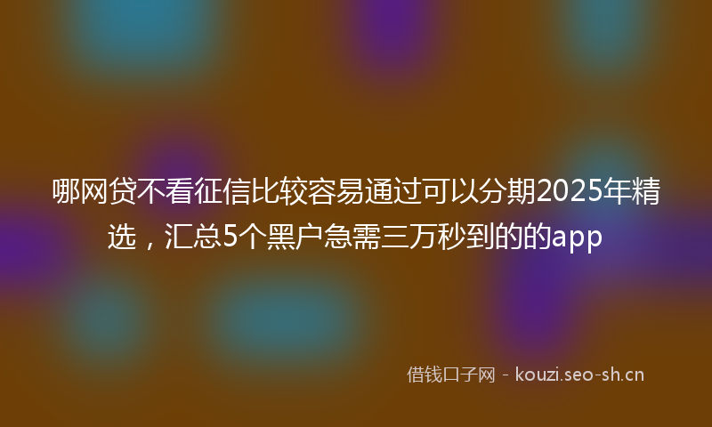 哪网贷不看征信比较容易通过可以分期2025年精选，汇总5个黑户急需三万秒到的的app