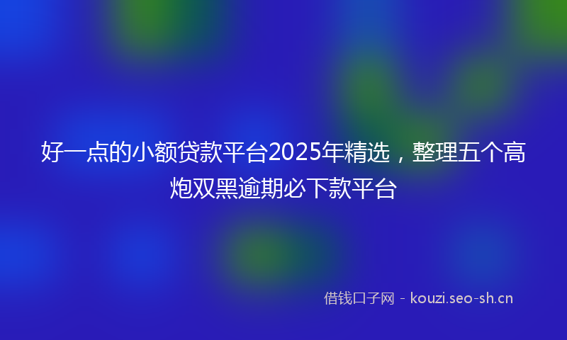 好一点的小额贷款平台2025年精选,整理五个高炮双黑逾期必下款平台