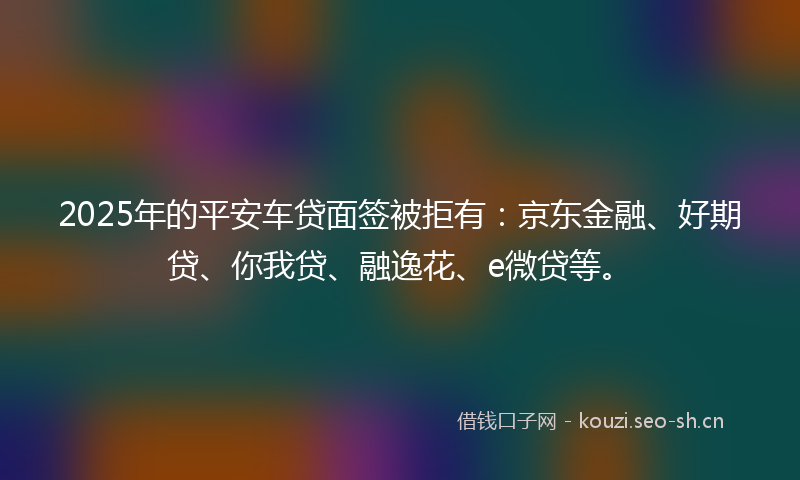 2025年的平安车贷面签被拒有：京东金融、好期贷、你我贷、融逸花、e微贷等。