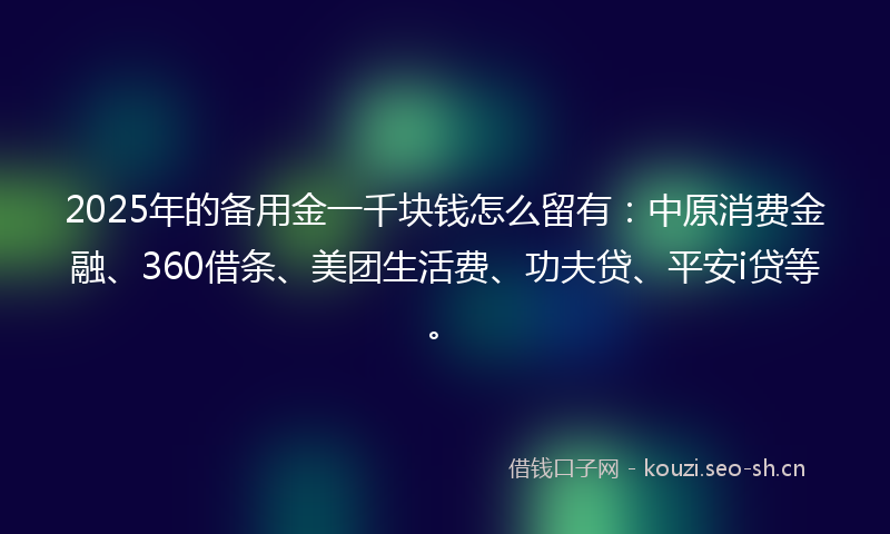 2025年的备用金一千块钱怎么留有：中原消费金融、360借条、美团生活费、功夫贷、平安i贷等。